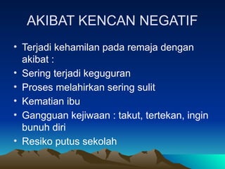 AKIBAT KENCAN NEGATIF
• Terjadi kehamilan pada remaja dengan
akibat :
• Sering terjadi keguguran
• Proses melahirkan sering sulit
• Kematian ibu
• Gangguan kejiwaan : takut, tertekan, ingin
bunuh diri
• Resiko putus sekolah
 