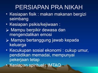 PERSIAPAN PRA NIKAH
• Kesiapan fisik : makan makanan bergizi
seimbang
• Kesiapan psikis/kejiwaan :
⮚ Mampu berpikir dewasa dan
mengendalikan emosi
⮚ Mampu bertanggung jawab kepada
keluarga
• Kecukupan sosial ekonomi : cukup umur,
pendidikan memadai, mempunyai
pekerjaan tetap
• Kesiapan spiritual : IMTAQ
 