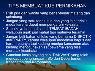 TIPS MEMBUAT KUE PERNIKAHAN
• Pilih pria dan wanita yang benar-benar matang dan
seimbang
• Jangan yang satu terlalu tua dan yang lain terlalu
muda karena dapat mempengaruhi kelezatan
• Sebaiknya bahan dicari di TEMPAT IBADAH,
walaupun agak jual mahal tapi mutunya terjamin
• Jangan beli bahan di toko yang bernama DISKOTIK
atau PARTY, karena walaupun modelnya bagus dan
harum baunya tapi kadang menipu konsumen atau
kadang menggunakan zat pewarna yang bisa
merusak kesehatan
• Gunakan kasih sayang cap “DAKWAH” yang telah
mendapat penghargaan ISO dari Departemen
Kesehatan dan Kerohanian
 