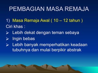 PEMBAGIAN MASA REMAJA
1) Masa Remaja Awal ( 10 – 12 tahun )
Ciri khas :
⮚ Lebih dekat dengan teman sebaya
⮚ Ingin bebas
⮚ Lebih banyak memperhatikan keadaan
tubuhnya dan mulai berpikir abstrak
 