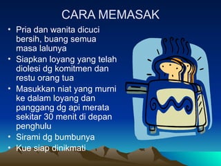 CARA MEMASAK
• Pria dan wanita dicuci
bersih, buang semua
masa lalunya
• Siapkan loyang yang telah
diolesi dg komitmen dan
restu orang tua
• Masukkan niat yang murni
ke dalam loyang dan
panggang dg api merata
sekitar 30 menit di depan
penghulu
• Sirami dg bumbunya
• Kue siap dinikmati
 