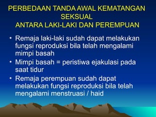 PERBEDAAN TANDA AWAL KEMATANGAN
SEKSUAL
ANTARA LAKI-LAKI DAN PEREMPUAN
• Remaja laki-laki sudah dapat melakukan
fungsi reproduksi bila telah mengalami
mimpi basah
• Mimpi basah = peristiwa ejakulasi pada
saat tidur
• Remaja perempuan sudah dapat
melakukan fungsi reproduksi bila telah
mengalami menstruasi / haid
 
