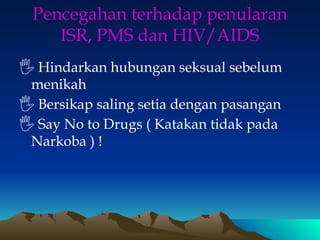 Pencegahan terhadap penularan
ISR, PMS dan HIV/AIDS
🖐 Hindarkan hubungan seksual sebelum
menikah
🖐 Bersikap saling setia dengan pasangan
🖐 Say No to Drugs ( Katakan tidak pada
Narkoba ) !
 