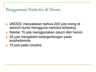 Penggunaan Narkoba di Dunia
 UNODC menyatakan bahwa 200 juta orang di
seluruh dunia mengguna narkoba terlarang
 Sekitar 15 juta menggunakan opium dan heroin
 34 juta mengalami ketergantungan pada
amphetamine
 15 juta pada cocaine
 
