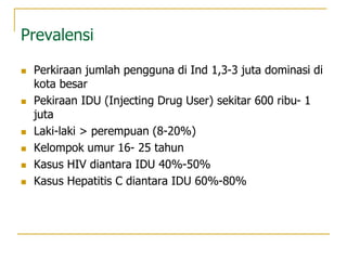 Prevalensi
 Perkiraan jumlah pengguna di Ind 1,3-3 juta dominasi di
kota besar
 Pekiraan IDU (Injecting Drug User) sekitar 600 ribu- 1
juta
 Laki-laki > perempuan (8-20%)
 Kelompok umur 16- 25 tahun
 Kasus HIV diantara IDU 40%-50%
 Kasus Hepatitis C diantara IDU 60%-80%
 