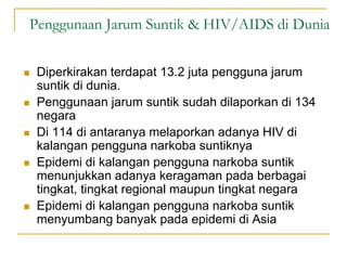 Penggunaan Jarum Suntik & HIV/AIDS di Dunia
 Diperkirakan terdapat 13.2 juta pengguna jarum
suntik di dunia.
 Penggunaan jarum suntik sudah dilaporkan di 134
negara
 Di 114 di antaranya melaporkan adanya HIV di
kalangan pengguna narkoba suntiknya
 Epidemi di kalangan pengguna narkoba suntik
menunjukkan adanya keragaman pada berbagai
tingkat, tingkat regional maupun tingkat negara
 Epidemi di kalangan pengguna narkoba suntik
menyumbang banyak pada epidemi di Asia
 