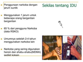 Sekilas tentang IDU
 Penggunaan narkoba dengan
jarum suntik
 Menggunakan 1 jarum untuk
beberapa orang bergantian
bergantian
 65 % dari pengguna Narkoba
(data RSKO)
 Umumnya setelah 2-4 tahun
menggunakan narkoba lain
 Narkoba yang sering digunakan
heroin dan shabu-shabu(MDMA)
sedikit kokain
 