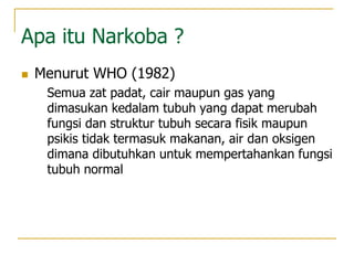 Apa itu Narkoba ?
 Menurut WHO (1982)
Semua zat padat, cair maupun gas yang
dimasukan kedalam tubuh yang dapat merubah
fungsi dan struktur tubuh secara fisik maupun
psikis tidak termasuk makanan, air dan oksigen
dimana dibutuhkan untuk mempertahankan fungsi
tubuh normal
 