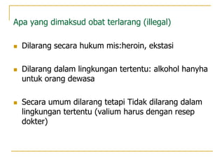Apa yang dimaksud obat terlarang (illegal)
 Dilarang secara hukum mis:heroin, ekstasi
 Dilarang dalam lingkungan tertentu: alkohol hanyha
untuk orang dewasa
 Secara umum dilarang tetapi Tidak dilarang dalam
lingkungan tertentu (valium harus dengan resep
dokter)
 