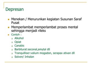 Depresan
 Menekan / Menurunkan kegiatan Susunan Saraf
Pusat
 Memperlambat memperlambat proses mental
sehingga menjadi rileks
 Contoh :
 Alkohol
 Opiat
 Canabis
 Barbiturat:seconal,amytal dll
 Tranquilliser:valium mogadon, serapax ativan dll
 Solven/ Inhalan
 