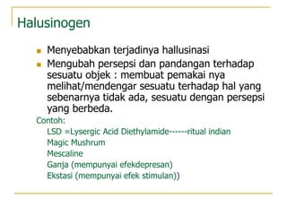 Halusinogen
 Menyebabkan terjadinya hallusinasi
 Mengubah persepsi dan pandangan terhadap
sesuatu objek : membuat pemakai nya
melihat/mendengar sesuatu terhadap hal yang
sebenarnya tidak ada, sesuatu dengan persepsi
yang berbeda.
Contoh:
LSD =Lysergic Acid Diethylamide------ritual indian
Magic Mushrum
Mescaline
Ganja (mempunyai efekdepresan)
Ekstasi (mempunyai efek stimulan))
 