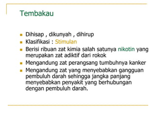 Tembakau
 Dihisap , dikunyah , dihirup
 Klasifikasi : Stimulan
 Berisi ribuan zat kimia salah satunya nikotin yang
merupakan zat adiktif dari rokok
 Mengandung zat perangsang tumbuhnya kanker
 Mengandung zat yang menyebabkan gangguan
pembuluh darah sehingga jangka panjang
menyebabkan penyakit yang berhubungan
dengan pembuluh darah.
 