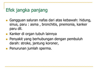 Efek jangka panjang
 Gangguan saluran nafas dari atas kebawah: hidung,
sinus, paru : asma , bronchitis, pnemonia, kanker
paru dll.
 Kanker di organ tubuh lainnya
 Penyakit yang berhubungan dengan pembuluh
darah: stroke, jantung koroner,
 Penurunan jumlah sperma.
 