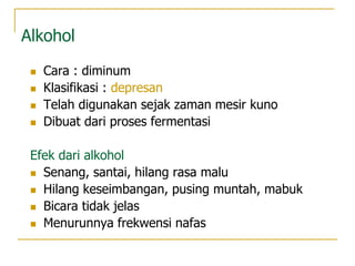 Alkohol
 Cara : diminum
 Klasifikasi : depresan
 Telah digunakan sejak zaman mesir kuno
 Dibuat dari proses fermentasi
Efek dari alkohol
 Senang, santai, hilang rasa malu
 Hilang keseimbangan, pusing muntah, mabuk
 Bicara tidak jelas
 Menurunnya frekwensi nafas
 