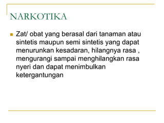 NARKOTIKA
 Zat/ obat yang berasal dari tanaman atau
sintetis maupun semi sintetis yang dapat
menurunkan kesadaran, hilangnya rasa ,
mengurangi sampai menghilangkan rasa
nyeri dan dapat menimbulkan
ketergantungan
 