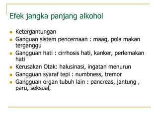 Efek jangka panjang alkohol
 Ketergantungan
 Ganguan sistem pencernaan : maag, pola makan
terganggu
 Gangguan hati : cirrhosis hati, kanker, perlemakan
hati
 Kerusakan Otak: halusinasi, ingatan menurun
 Gangguan syaraf tepi : numbness, tremor
 Gangguan organ tubuh lain : pancreas, jantung ,
paru, seksual,
 