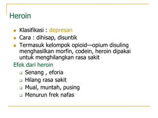 Heroin
 Klasifikasi : depresan
 Cara : dihisap, disuntik
 Termasuk kelompok opioid—opium disuling
menghasilkan morfin, codein, heroin dipakai
untuk menghilangkan rasa sakit
Efek dari heroin
 Senang , eforia
 Hilang rasa sakit
 Mual, muntah, pusing
 Menurun frek nafas
 