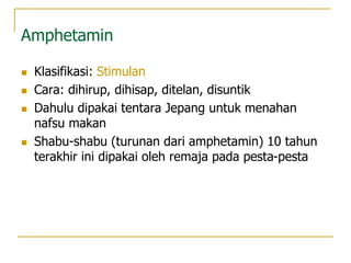 Amphetamin
 Klasifikasi: Stimulan
 Cara: dihirup, dihisap, ditelan, disuntik
 Dahulu dipakai tentara Jepang untuk menahan
nafsu makan
 Shabu-shabu (turunan dari amphetamin) 10 tahun
terakhir ini dipakai oleh remaja pada pesta-pesta
 