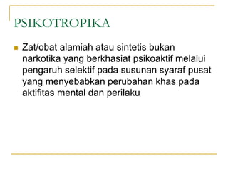 PSIKOTROPIKA
 Zat/obat alamiah atau sintetis bukan
narkotika yang berkhasiat psikoaktif melalui
pengaruh selektif pada susunan syaraf pusat
yang menyebabkan perubahan khas pada
aktifitas mental dan perilaku
 