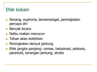 Efek kokain
 Senang, euphoria, bersemangat, peningkatan
percaya diri
 Banyak bicara
 Nafsu makan menurun
 Tahan akan keletihan
 Peningkatan denyut jantung
 Efek jangka panjang: cemas, halusinasi, psikosis,
paranoid, serangan jantung, stroke
 