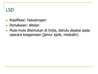 LSD
 Klasifikasi: Halusinogen
 Pemakaian: ditelan
 Mula-mula ditemukan di India, dahulu dipakai pada
upacara keagamaan (jamur ajaib, meskalin)
 