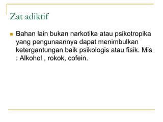 Zat adiktif
 Bahan lain bukan narkotika atau psikotropika
yang pengunaannya dapat menimbulkan
ketergantungan baik psikologis atau fisik. Mis
: Alkohol , rokok, cofein.
 
