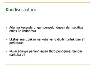 Kondisi saat ini
 Adanya kecenderungan penyelundupan dari segitiga
emas ke Indonesia
 Ekstasi merupakan narkoba yang dipilih untuk daerah
perkotaan
 Mulai adanya penangkapan thdp pengguna, bandar
narkoba dll
 