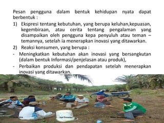 Pesan pengguna dalam bentuk kehidupan nyata dapat
berbentuk :
1) Ekspresi tentang kebutuhan, yang berupa keluhan,kepuasan,
kegembiraan, atau cerita tentang pengalaman yang
disampaikan oleh pengguna kepa penyuluh atau teman –
temannya, setelah ia menerapkan inovasi yang ditawarkan.
2) Reaksi konsumen, yang berupa :
- Meningkatkan kebutuhan akan inovasi yang bersangkutan
(dalam bentuk Informasi/penjelasan atau produk),
- Perbaikan produksi dan pendapatan setelah menerapkan
inovasi yang ditawarkan.
16/05/2016 Dedi Firmanto Materi penyuluhan 10
 