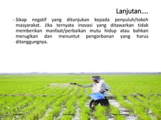 Lanjutan....
- Sikap negatif yang ditunjukan kepada penyuluh/tokoh
masyarakat. Jika ternyata inovasi yang ditawarkan tidak
memberikan manfaat/perbaikan mutu hidup atau bahkan
merugikan dan menuntut pengorbanan yang harus
ditanggungnya.
16/05/2016 Dedi Firmanto Materi penyuluhan 11
 