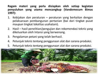 Ragam materi yang perlu disiapkan oleh setiap kegiatan
penyuluhan yang utama mencangkup (Vandemecum Bimas
1997):
1. Kebijakan dan peraturan – peraturan yang berkaitan dengan
pelaksanaan pembangunan pertanian (bai dari tingkat pusat
maupun tingkat lokalitas usahatani).
2. Hasil – hasil penelitian/pengujian dan rekomendasi teknis yang
dikeluarkan oleh Intansi yang berwenang.
3. Pengalaman petani yang telah berhasil.
4. Petunjuk teknis tentang penggunaan alat dan sarana produksi.
5. Petunjuk teknis tentang penggunaan alat dan sarana produksi.
16/05/2016 Dedi Firmanto Materi penyuluhan 12
 