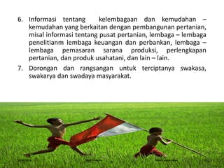 6. Informasi tentang kelembagaan dan kemudahan –
kemudahan yang berkaitan dengan pembangunan pertanian,
misal informasi tentang pusat pertanian, lembaga – lembaga
penelitianm lembaga keuangan dan perbankan, lembaga –
lembaga pemasaran sarana produksi, perlengkapan
pertanian, dan produk usahatani, dan lain – lain.
7. Dorongan dan rangsangan untuk terciptanya swakasa,
swakarya dan swadaya masyarakat.
16/05/2016 Dedi Firmanto Materi penyuluhan 13
 