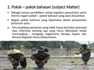 2. Pokok – pokok bahasan (subject Matter)
 Sebagai proses pendidikan setiap kegiatan penyuluhan perlu
merinci ragam pokok – pokok bahasan yang akan disuluhkan.
 Ragam pokok bahasan yang diperlukan dalam penyuluhan
pertanian yaitu :
a. Ilmu budidaya pertanian yang tidak hanya berisikan petunjuk
atau informasi tentang apa yang harus dikerjakan tetapi
mencangkup ; mengapa, bagaimana, berapa, kapan, dan
dimana kegiatan harus dilaksanakan.
16/05/2016 Dedi Firmanto Materi penyuluhan 14
 
