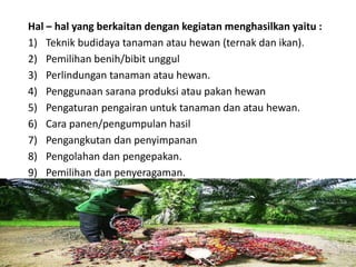 Hal – hal yang berkaitan dengan kegiatan menghasilkan yaitu :
1) Teknik budidaya tanaman atau hewan (ternak dan ikan).
2) Pemilihan benih/bibit unggul
3) Perlindungan tanaman atau hewan.
4) Penggunaan sarana produksi atau pakan hewan
5) Pengaturan pengairan untuk tanaman dan atau hewan.
6) Cara panen/pengumpulan hasil
7) Pengangkutan dan penyimpanan
8) Pengolahan dan pengepakan.
9) Pemilihan dan penyeragaman.
16/05/2016
Dedi Firmanto
Materi penyuluhan
15
 