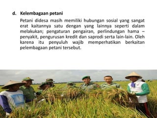 d. Kelembagaan petani
Petani didesa masih memiliki hubungan sosial yang sangat
erat kaitannya satu dengan yang lainnya seperti dalam
melakukan; pengaturan pengairan, perlindungan hama –
penyakit, pengurusan kredit dan saprodi serta lain-lain. Oleh
karena itu penyuluh wajib memperhatikan berkaitan
pelembagaan petani tersebut.
16/05/2016
Dedi Firmanto
Materi penyuluhan
19
 