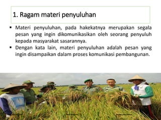 1. Ragam materi penyuluhan
 Materi penyuluhan, pada hakekatnya merupakan segala
pesan yang ingin dikomunikasikan oleh seorang penyuluh
kepada masyarakat sasarannya.
 Dengan kata lain, materi penyuluhan adalah pesan yang
ingin disampaikan dalam proses komunikasi pembangunan.
16/05/2016 Dedi Firmanto Materi penyuluhan 2
 