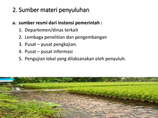 2. Sumber materi penyuluhan
a. sumber resmi dari instansi pemerintah :
1. Departemen/dinas terkait
2. Lembaga penelitian dan pengembangan
3. Pusat – pusat pengkajian.
4. Pusat – pusat informasi
5. Pengujian lokal yang dilaksanakan oleh penyuluh.
16/05/2016
Dedi Firmanto
Materi penyuluhan
21
 