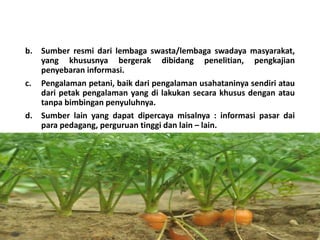 b. Sumber resmi dari lembaga swasta/lembaga swadaya masyarakat,
yang khususnya bergerak dibidang penelitian, pengkajian
penyebaran informasi.
c. Pengalaman petani, baik dari pengalaman usahataninya sendiri atau
dari petak pengalaman yang di lakukan secara khusus dengan atau
tanpa bimbingan penyuluhnya.
d. Sumber lain yang dapat dipercaya misalnya : informasi pasar dai
para pedagang, perguruan tinggi dan lain – lain.
16/05/2016
Dedi Firmanto
Materi penyuluhan
22
 