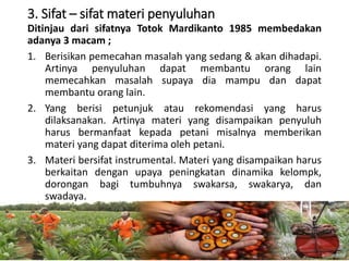 3. Sifat – sifat materi penyuluhan
Ditinjau dari sifatnya Totok Mardikanto 1985 membedakan
adanya 3 macam ;
1. Berisikan pemecahan masalah yang sedang & akan dihadapi.
Artinya penyuluhan dapat membantu orang lain
memecahkan masalah supaya dia mampu dan dapat
membantu orang lain.
2. Yang berisi petunjuk atau rekomendasi yang harus
dilaksanakan. Artinya materi yang disampaikan penyuluh
harus bermanfaat kepada petani misalnya memberikan
materi yang dapat diterima oleh petani.
3. Materi bersifat instrumental. Materi yang disampaikan harus
berkaitan dengan upaya peningkatan dinamika kelompk,
dorongan bagi tumbuhnya swakarsa, swakarya, dan
swadaya.
16/05/2016
Dedi Firmanto
Materi penyuluhan
24
 