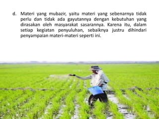 d. Materi yang mubazir, yaitu materi yang sebenarnya tidak
perlu dan tidak ada gayutannya dengan kebutuhan yang
dirasakan oleh masyarakat sasarannya. Karena itu, dalam
setiap kegiatan penyuluhan, sebaiknya justru dihindari
penyampaian materi-materi seperti ini.
16/05/2016
Dedi Firmanto
Materi penyuluhan
27
 