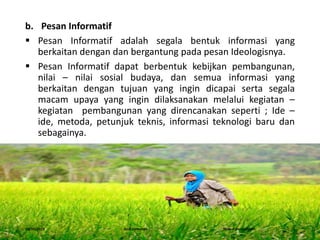 b. Pesan Informatif
 Pesan Informatif adalah segala bentuk informasi yang
berkaitan dengan dan bergantung pada pesan Ideologisnya.
 Pesan Informatif dapat berbentuk kebijkan pembangunan,
nilai – nilai sosial budaya, dan semua informasi yang
berkaitan dengan tujuan yang ingin dicapai serta segala
macam upaya yang ingin dilaksanakan melalui kegiatan –
kegiatan pembangunan yang direncanakan seperti ; Ide –
ide, metoda, petunjuk teknis, informasi teknologi baru dan
sebagainya.
16/05/2016 Dedi Firmanto Materi penyuluhan 4
 
