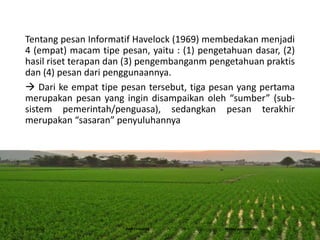 Tentang pesan Informatif Havelock (1969) membedakan menjadi
4 (empat) macam tipe pesan, yaitu : (1) pengetahuan dasar, (2)
hasil riset terapan dan (3) pengembanganm pengetahuan praktis
dan (4) pesan dari penggunaannya.
 Dari ke empat tipe pesan tersebut, tiga pesan yang pertama
merupakan pesan yang ingin disampaikan oleh “sumber” (sub-
sistem pemerintah/penguasa), sedangkan pesan terakhir
merupakan “sasaran” penyuluhannya
16/05/2016 Dedi Firmanto Materi penyuluhan 5
 