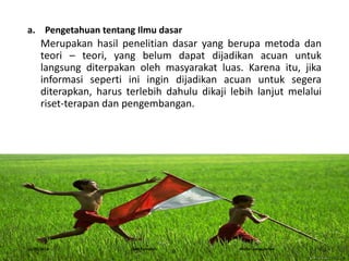 a. Pengetahuan tentang Ilmu dasar
Merupakan hasil penelitian dasar yang berupa metoda dan
teori – teori, yang belum dapat dijadikan acuan untuk
langsung diterpakan oleh masyarakat luas. Karena itu, jika
informasi seperti ini ingin dijadikan acuan untuk segera
diterapkan, harus terlebih dahulu dikaji lebih lanjut melalui
riset-terapan dan pengembangan.
16/05/2016 Dedi Firmanto Materi penyuluhan 6
 