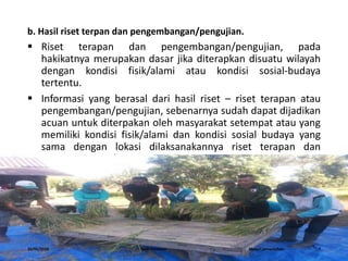 b. Hasil riset terpan dan pengembangan/pengujian.
 Riset terapan dan pengembangan/pengujian, pada
hakikatnya merupakan dasar jika diterapkan disuatu wilayah
dengan kondisi fisik/alami atau kondisi sosial-budaya
tertentu.
 Informasi yang berasal dari hasil riset – riset terapan atau
pengembangan/pengujian, sebenarnya sudah dapat dijadikan
acuan untuk diterpakan oleh masyarakat setempat atau yang
memiliki kondisi fisik/alami dan kondisi sosial budaya yang
sama dengan lokasi dilaksanakannya riset terapan dan
pengembangan/ pengujian tersebut.
16/05/2016 Dedi Firmanto Materi penyuluhan 7
 