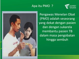 Apa itu PMO ?
Pengawas Menelan Obat
(PMO) adalah seseorang
yang dekat dengan pasien
dan dengan sukarela
membantu pasien TB
dalam masa pengobatan
hingga sembuh
 