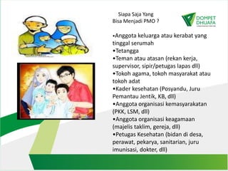 Siapa Saja Yang
Bisa Menjadi PMO ?
•Anggota keluarga atau kerabat yang
tinggal serumah
•Tetangga
•Teman atau atasan (rekan kerja,
supervisor, sipir/petugas lapas dll)
•Tokoh agama, tokoh masyarakat atau
tokoh adat
•Kader kesehatan (Posyandu, Juru
Pemantau Jentik, KB, dll)
•Anggota organisasi kemasyarakatan
(PKK, LSM, dll)
•Anggota organisasi keagamaan
(majelis taklim, gereja, dll)
•Petugas Kesehatan (bidan di desa,
perawat, pekarya, sanitarian, juru
imunisasi, dokter, dll)
 