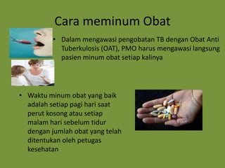 Cara meminum Obat
• Dalam mengawasi pengobatan TB dengan Obat Anti
Tuberkulosis (OAT), PMO harus mengawasi langsung
pasien minum obat setiap kalinya
• Waktu minum obat yang baik
adalah setiap pagi hari saat
perut kosong atau setiap
malam hari sebelum tidur
dengan jumlah obat yang telah
ditentukan oleh petugas
kesehatan
 