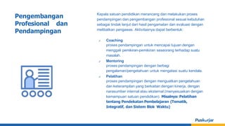 Kepala satuan pendidikan merancang dan melakukan proses
pendampingan dan pengembangan profesional sesuai kebutuhan
sebagai tindak lanjut dari hasil pengamatan dan evaluasi dengan
melibatkan pengawas. Aktivitasnya dapat berbentuk:
✔ Coaching
proses pendampingan untuk mencapai tujuan dengan
menggali pemikiran-pemikiran seseorang terhadap suatu
masalah.
✔ Mentoring
proses pendampingan dengan berbagi
pengalaman/pengetahuan untuk mengatasi suatu kendala.
✔ Pelatihan
proses pendampingan dengan menguatkan pengetahuan
dan keterampilan yang berkaitan dengan kinerja, dengan
narasumber internal atau eksternal (menyesuaikan dengan
kemampuan satuan pendidikan). Misalnya: Pelatihan
tentang Pendekatan Pembelajaran (Tematik,
Integratif, dan Sistem Blok Waktu)
Pengembangan
Profesional dan
Pendampingan
 