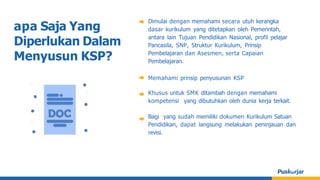 apa Saja Yang
Diperlukan Dalam
Menyusun KSP?
Dimulai dengan memahami secara utuh kerangka
dasar kurikulum yang ditetapkan oleh Pemerintah,
antara lain Tujuan Pendidikan Nasional, profil pelajar
Pancasila, SNP, Struktur Kurikulum, Prinsip
Pembelajaran dan Asesmen, serta Capaian
Pembelajaran.
Memahami prinsip penyusunan KSP
Khusus untuk SMK ditambah dengan memahami
kompetensi yang dibutuhkan oleh dunia kerja terkait.
Bagi yang sudah memiliki dokumen Kurikulum Satuan
Pendidikan, dapat langsung melakukan peninjauan dan
revisi.
 