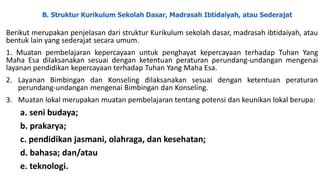 B. Struktur Kurikulum Sekolah Dasar, Madrasah Ibtidaiyah, atau Sederajat
Berikut merupakan penjelasan dari struktur Kurikulum sekolah dasar, madrasah ibtidaiyah, atau
bentuk lain yang sederajat secara umum.
1. Muatan pembelajaran kepercayaan untuk penghayat kepercayaan terhadap Tuhan Yang
Maha Esa dilaksanakan sesuai dengan ketentuan peraturan perundang-undangan mengenai
layanan pendidikan kepercayaan terhadap Tuhan Yang Maha Esa.
2. Layanan Bimbingan dan Konseling dilaksanakan sesuai dengan ketentuan peraturan
perundang-undangan mengenai Bimbingan dan Konseling.
3. Muatan lokal merupakan muatan pembelajaran tentang potensi dan keunikan lokal berupa:
a. seni budaya;
b. prakarya;
c. pendidikan jasmani, olahraga, dan kesehatan;
d. bahasa; dan/atau
e. teknologi.
 