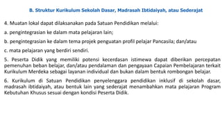 B. Struktur Kurikulum Sekolah Dasar, Madrasah Ibtidaiyah, atau Sederajat
4. Muatan lokal dapat dilaksanakan pada Satuan Pendidikan melalui:
a. pengintegrasian ke dalam mata pelajaran lain;
b. pengintegrasian ke dalam tema projek penguatan profil pelajar Pancasila; dan/atau
c. mata pelajaran yang berdiri sendiri.
5. Peserta Didik yang memiliki potensi kecerdasan istimewa dapat diberikan percepatan
pemenuhan beban belajar, dan/atau pendalaman dan pengayaan Capaian Pembelajaran terkait
Kurikulum Merdeka sebagai layanan individual dan bukan dalam bentuk rombongan belajar.
6. Kurikulum di Satuan Pendidikan penyelenggara pendidikan inklusif di sekolah dasar,
madrasah ibtidaiyah, atau bentuk lain yang sederajat menambahkan mata pelajaran Program
Kebutuhan Khusus sesuai dengan kondisi Peserta Didik.
 